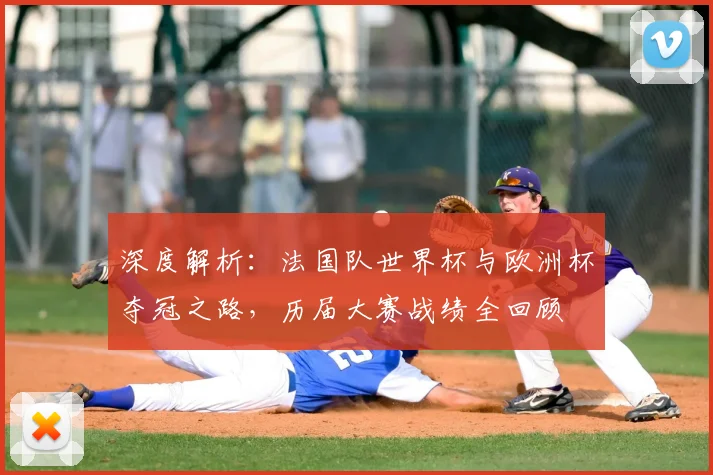 深度解析：法国队世界杯与欧洲杯夺冠之路，历届大赛战绩全回顾